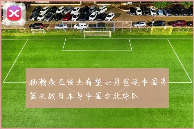 杨瀚森王俊杰有望七月重返中国男篮决战日本与中国台北球队