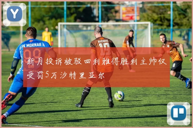 新月投诉被驳回利雅得胜利主帅仅受罚5万沙特里亚尔