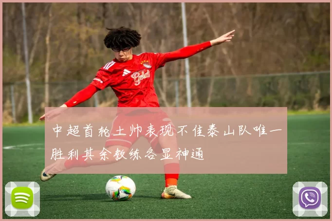 中超首轮土帅表现不佳泰山队唯一胜利其余教练各显神通