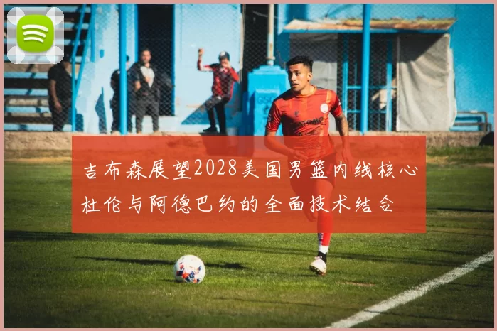 吉布森展望2028美国男篮内线核心杜伦与阿德巴约的全面技术结合