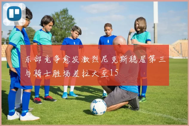 东部竞争愈发激烈尼克斯稳居第三与骑士胜场差拉大至15