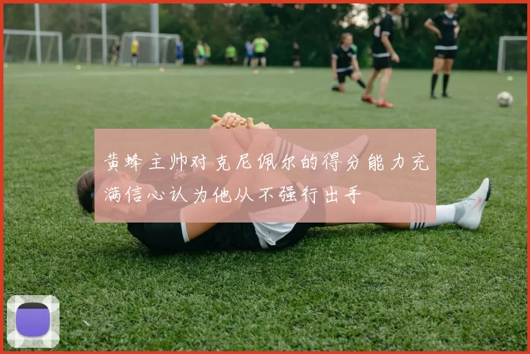 黄蜂主帅对克尼佩尔的得分能力充满信心认为他从不强行出手
