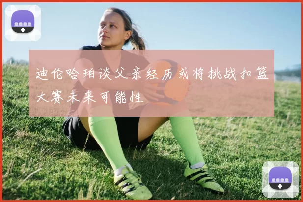 迪伦哈珀谈父亲经历或将挑战扣篮大赛未来可能性