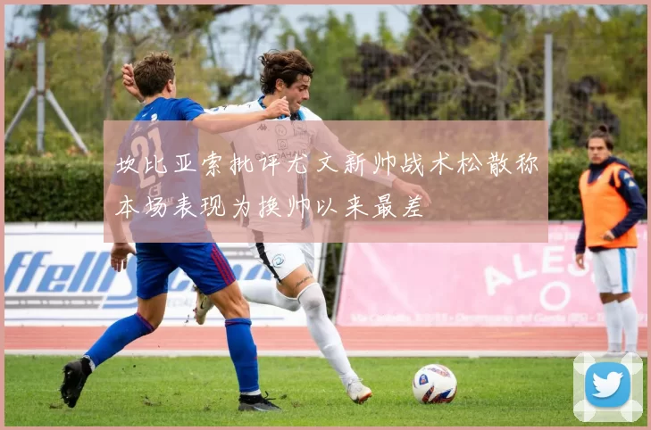 坎比亚索批评尤文新帅战术松散称本场表现为换帅以来最差