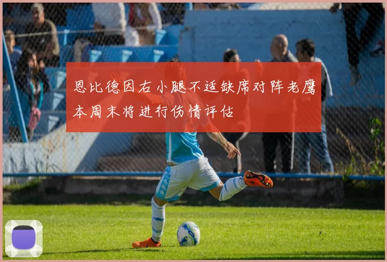 恩比德因右小腿不适缺席对阵老鹰本周末将进行伤情评估