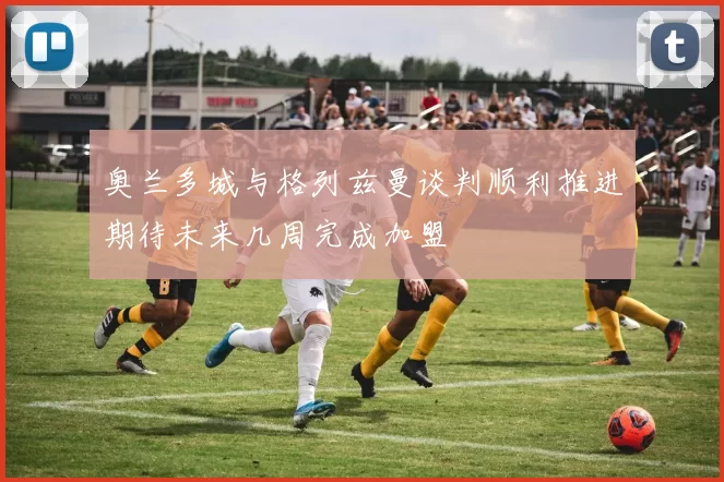 奥兰多城与格列兹曼谈判顺利推进期待未来几周完成加盟