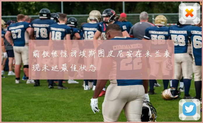 前教练惊讶埃斯图皮尼安在米兰表现未达最佳状态
