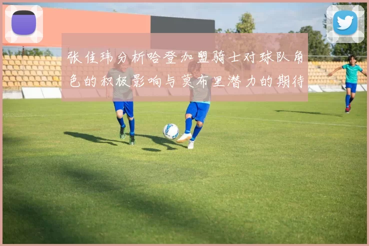 张佳玮分析哈登加盟骑士对球队角色的积极影响与莫布里潜力的期待