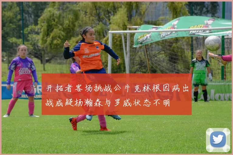 开拓者客场挑战公牛克林根因病出战成疑杨瀚森与罗威状态不明