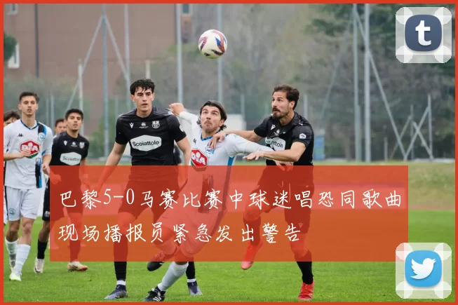 巴黎5-0马赛比赛中球迷唱恐同歌曲现场播报员紧急发出警告