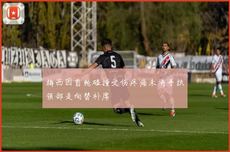 梅西因首轮碰撞受伤疼痛未消手扶颈部走向替补席