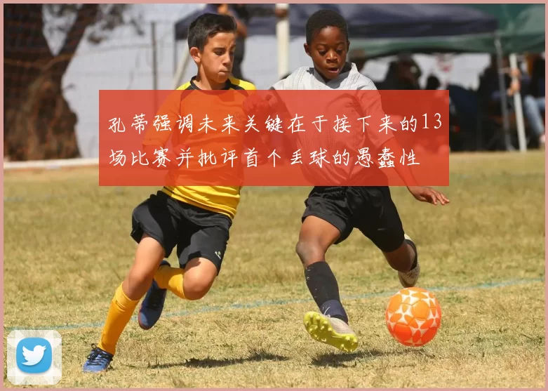 孔蒂强调未来关键在于接下来的13场比赛并批评首个丢球的愚蠢性