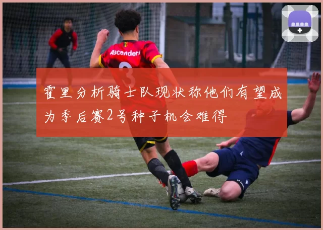 霍里分析骑士队现状称他们有望成为季后赛2号种子机会难得
