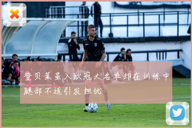 登贝莱虽入欧冠大名单却在训练中腿部不适引发担忧