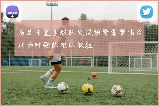 乌度卡直言球队失误频繁需警惕否则面对强队难以取胜