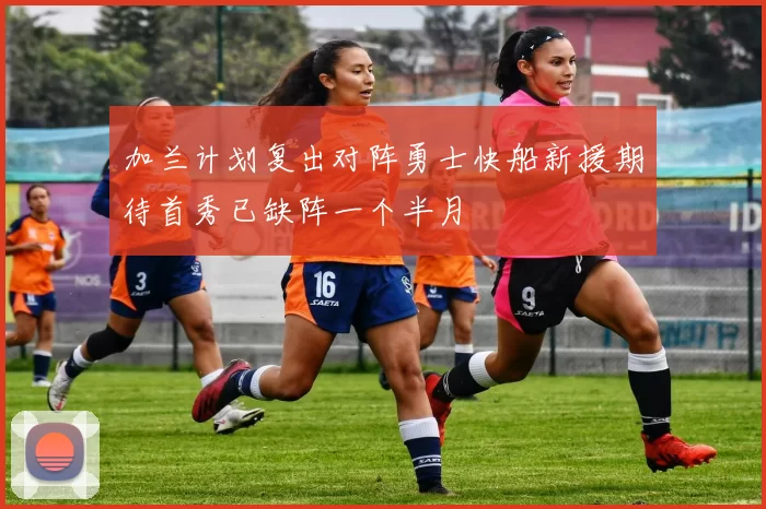 加兰计划复出对阵勇士快船新援期待首秀已缺阵一个半月