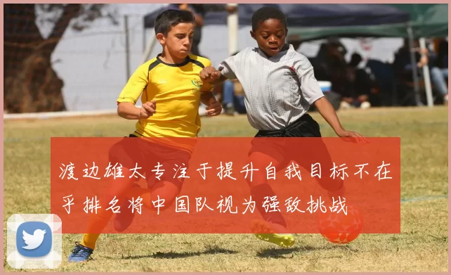 渡边雄太专注于提升自我目标不在乎排名将中国队视为强敌挑战