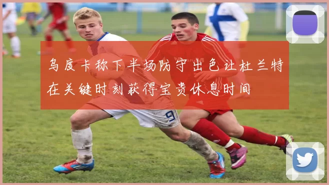 乌度卡称下半场防守出色让杜兰特在关键时刻获得宝贵休息时间