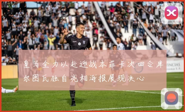 皇马全力以赴迎战本菲卡次回合库尔图瓦独自亮相海报展现决心