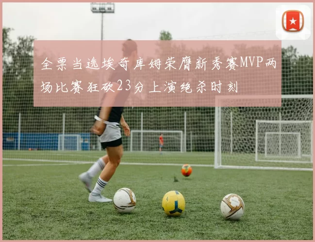 全票当选埃奇库姆荣膺新秀赛MVP两场比赛狂砍23分上演绝杀时刻