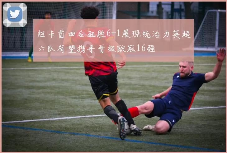 纽卡首回合狂胜6-1展现统治力英超六队有望携手晋级欧冠16强